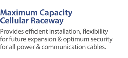 Maximum Capacity Cellular Raceway Provides efficient installation, flexibility for future expansion & optimum securit   